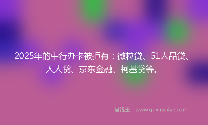 2025年的中行办卡被拒有：微粒贷、51人品贷、人人贷、京东金融、柯基贷等。