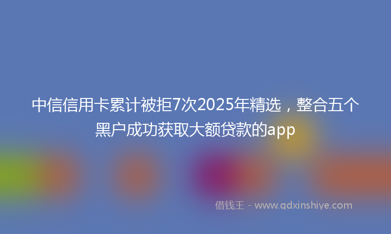 中信信用卡累计被拒7次2025年精选，整合五个黑户成功获取大额贷款的app
