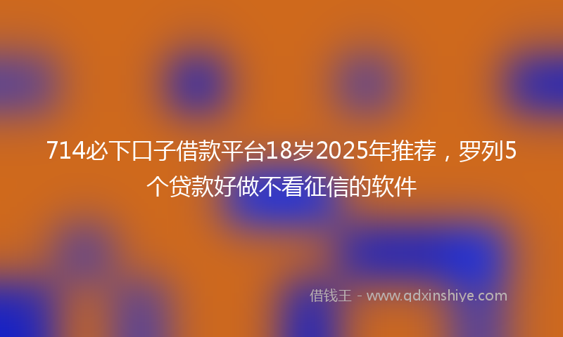 714必下口子借款平台18岁2025年推荐，罗列5个贷款好做不看征信的软件