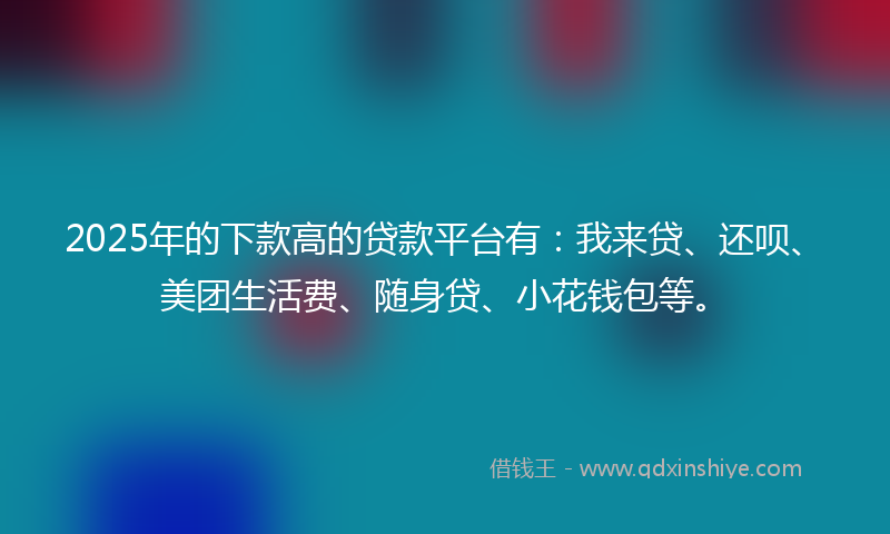 2025年的下款高的贷款平台有：我来贷、还呗、美团生活费、随身贷、小花钱包等。