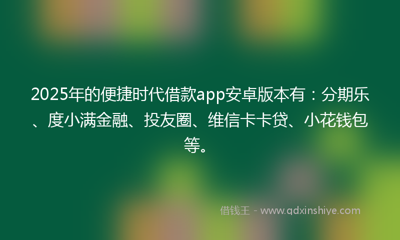 2025年的便捷时代借款app安卓版本有：分期乐、度小满金融、投友圈、维信卡卡贷、小花钱包等。