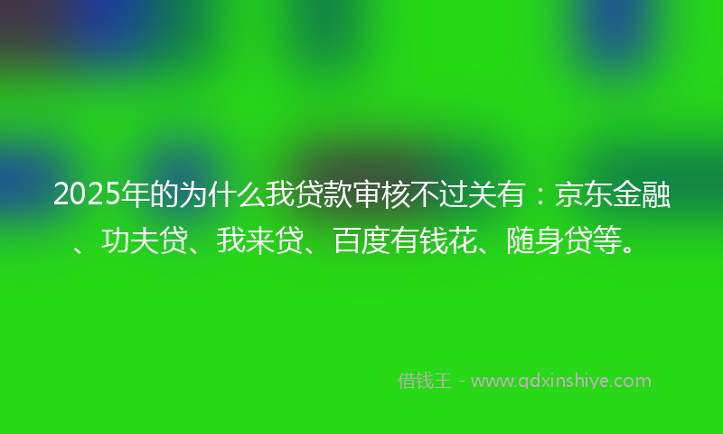 2025年的为什么我贷款审核不过关有：京东金融、功夫贷、我来贷、百度有钱花、随身贷等。