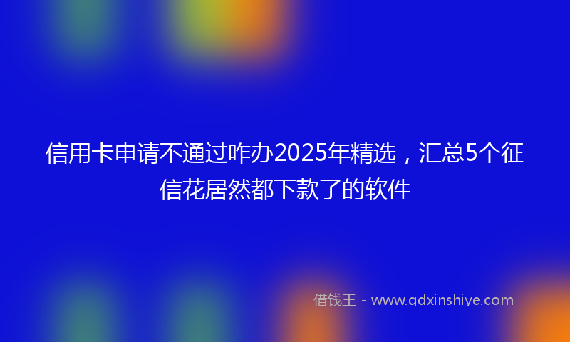 信用卡申请不通过咋办2025年精选,汇总5个征信花居然都下款了的软件