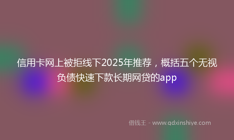 信用卡网上被拒线下2025年推荐,概括五个无视负债快速下款长期网贷的app