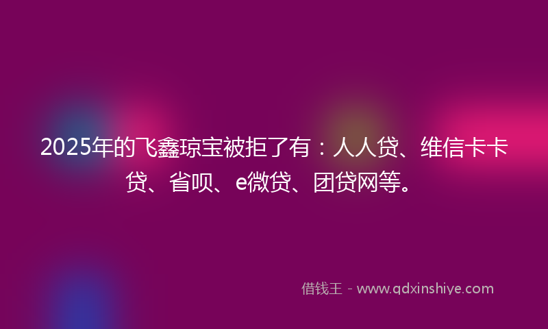 2025年的飞鑫琼宝被拒了有：人人贷、维信卡卡贷、省呗、e微贷、团贷网等。