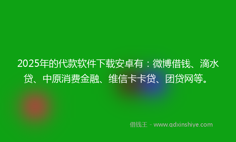 2025年的代款软件下载安卓有：微博借钱、滴水贷、中原消费金融、维信卡卡贷、团贷网等。