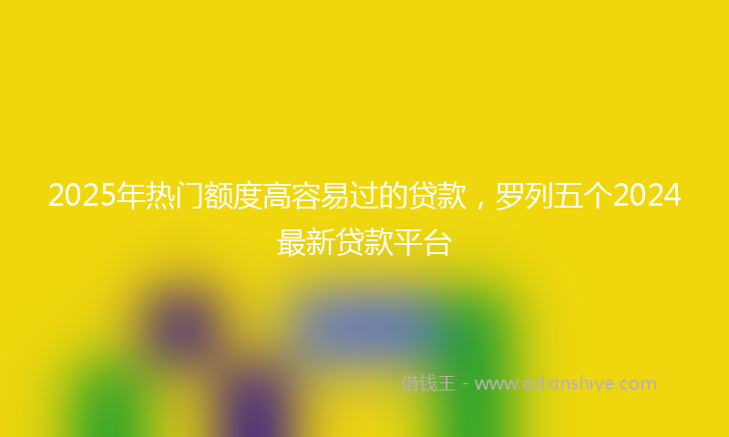 2025年热门额度高容易过的贷款，罗列五个2024最新贷款平台