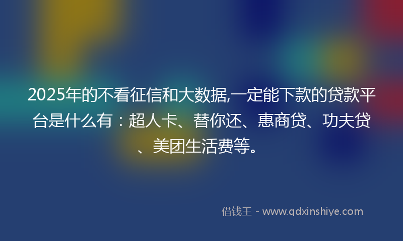 2025年的不看征信和大数据,一定能下款的贷款平台是什么有：超人卡、替你还、惠商贷、功夫贷、美团生活费等。