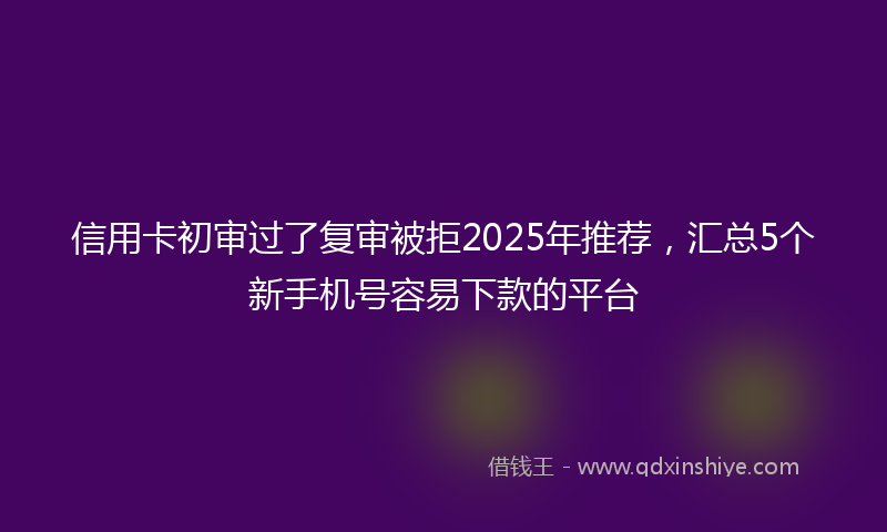 信用卡初审过了复审被拒2025年推荐，汇总5个新手机号容易下款的平台