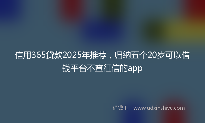信用365贷款2025年推荐，归纳五个20岁可以借钱平台不查征信的app
