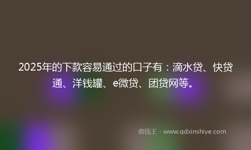2025年的下款容易通过的口子有：滴水贷、快贷通、洋钱罐、e微贷、团贷网等。