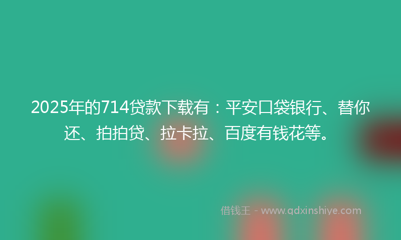 2025年的714贷款下载有：平安口袋银行、替你还、拍拍贷、拉卡拉、百度有钱花等。