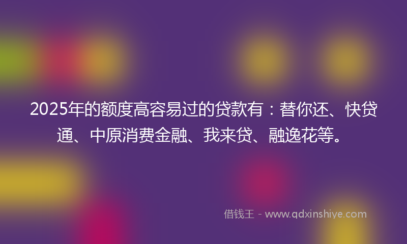 2025年的额度高容易过的贷款有：替你还、快贷通、中原消费金融、我来贷、融逸花等。