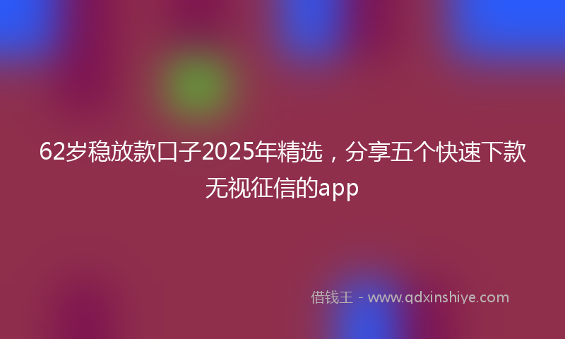 62岁稳放款口子2025年精选，分享五个快速下款无视征信的app