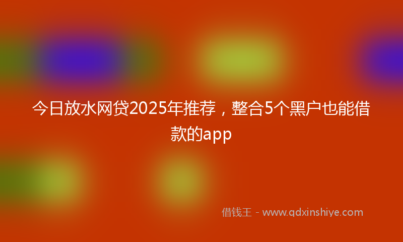 今日放水网贷2025年推荐，整合5个黑户也能借款的app