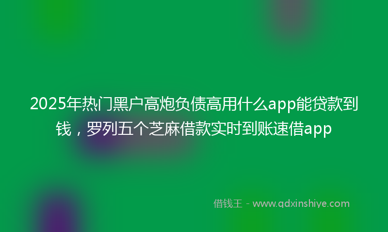 2025年热门黑户高炮负债高用什么app能贷款到钱，罗列五个芝麻借款实时到账速借app