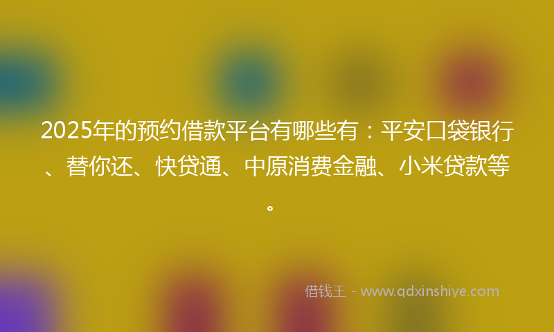 2025年的预约借款平台有哪些有:平安口袋银行、替你还、快贷通、中原消费金融、小米贷款等。