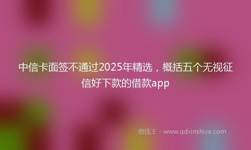 中信卡面签不通过2025年精选，概括五个无视征信好下款的借款app