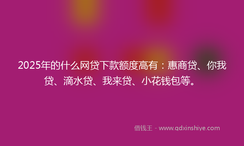 2025年的什么网贷下款额度高有：惠商贷、你我贷、滴水贷、我来贷、小花钱包等。