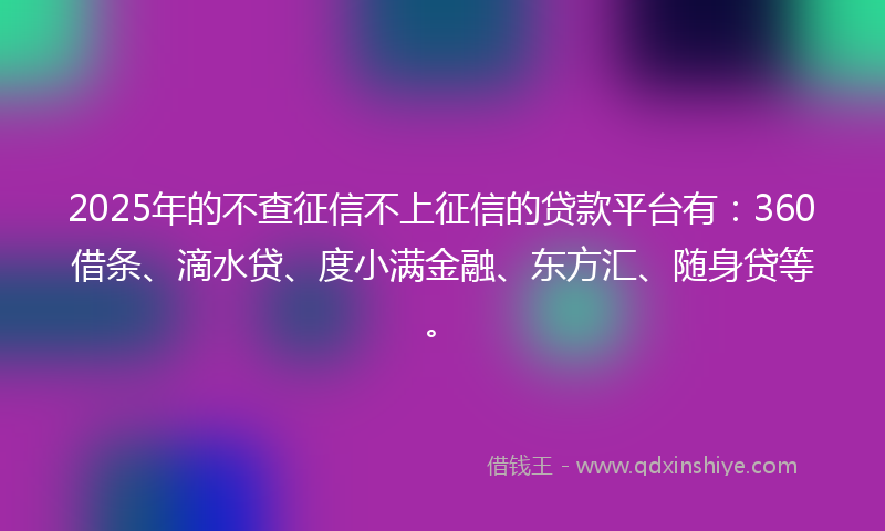2025年的不查征信不上征信的贷款平台有：360借条、滴水贷、度小满金融、东方汇、随身贷等。