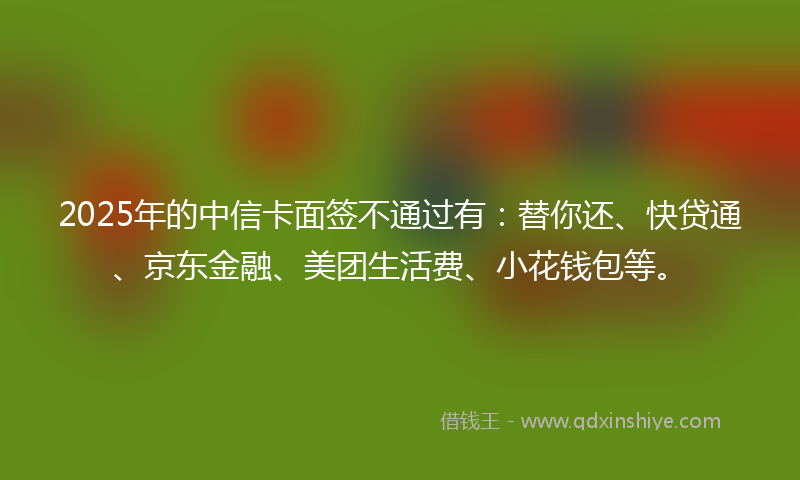 2025年的中信卡面签不通过有：替你还、快贷通、京东金融、美团生活费、小花钱包等。