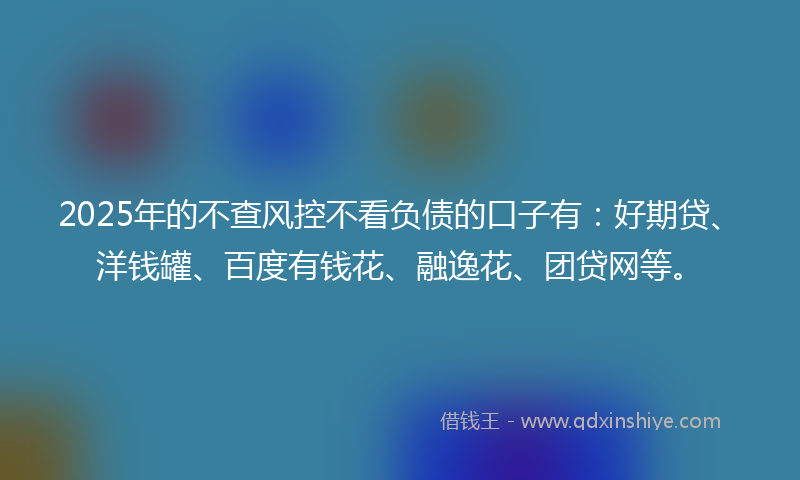 2025年的不查风控不看负债的口子有：好期贷、洋钱罐、百度有钱花、融逸花、团贷网等。