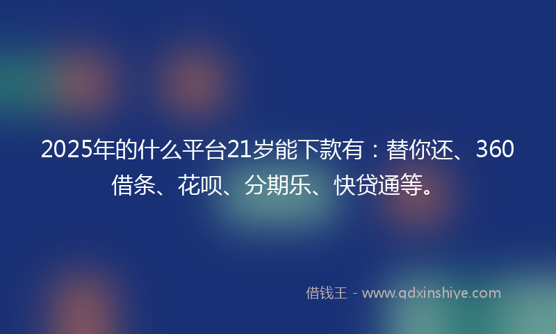 2025年的什么平台21岁能下款有：替你还、360借条、花呗、分期乐、快贷通等。