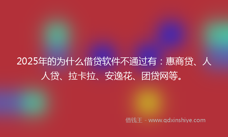 2025年的为什么借贷软件不通过有：惠商贷、人人贷、拉卡拉、安逸花、团贷网等。