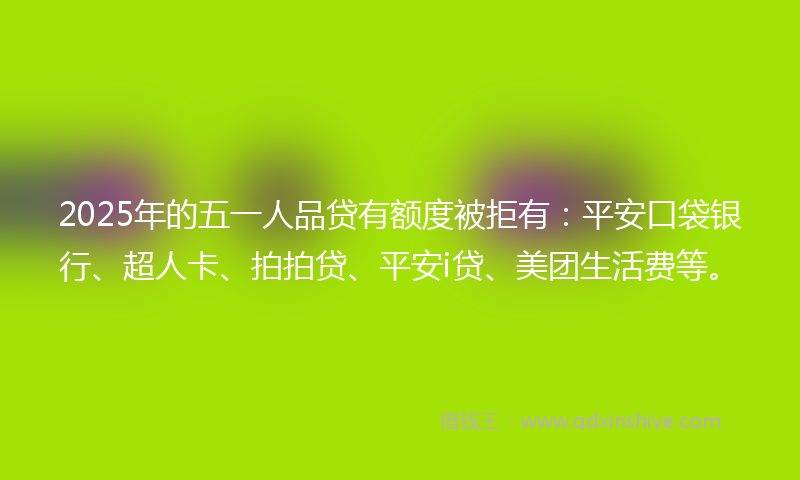 2025年的五一人品贷有额度被拒有：平安口袋银行、超人卡、拍拍贷、平安i贷、美团生活费等。