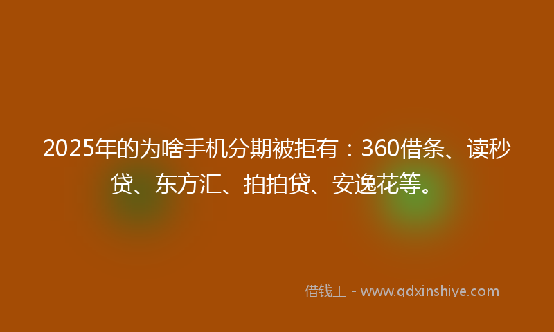 2025年的为啥手机分期被拒有：360借条、读秒贷、东方汇、拍拍贷、安逸花等。