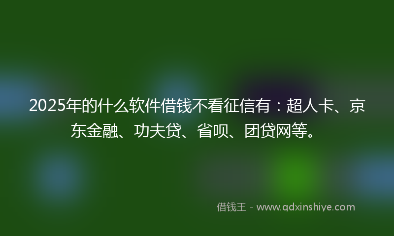 2025年的什么软件借钱不看征信有：超人卡、京东金融、功夫贷、省呗、团贷网等。