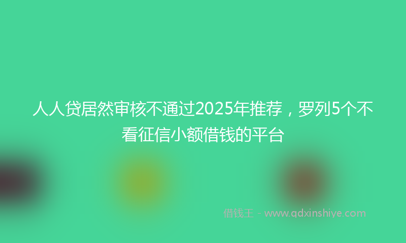 人人贷居然审核不通过2025年推荐，罗列5个不看征信小额借钱的平台