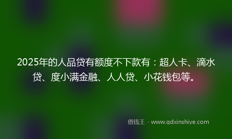 2025年的人品贷有额度不下款有：超人卡、滴水贷、度小满金融、人人贷、小花钱包等。