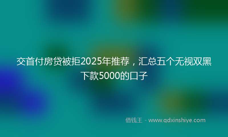 交首付房贷被拒2025年推荐，汇总五个无视双黑下款5000的口子