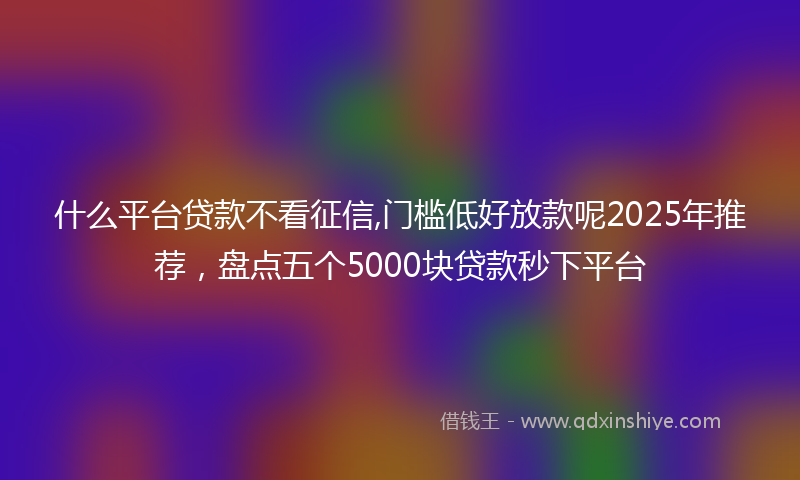 什么平台贷款不看征信,门槛低好放款呢2025年推荐，盘点五个5000块贷款秒下平台