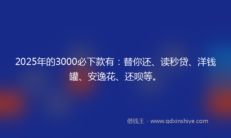 2025年的3000必下款有：替你还、读秒贷、洋钱罐、安逸花、还呗等。