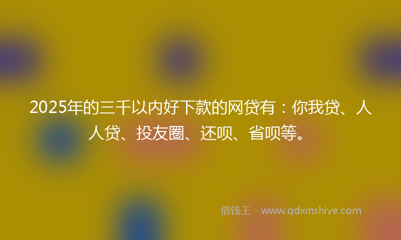 2025年的三千以内好下款的网贷有：你我贷、人人贷、投友圈、还呗、省呗等。