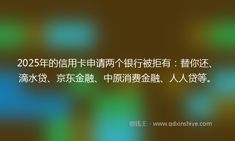 2025年的信用卡申请两个银行被拒有：替你还、滴水贷、京东金融、中原消费金融、人人贷等。