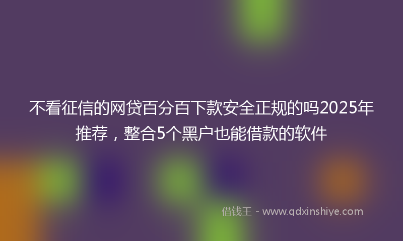 不看征信的网贷百分百下款安全正规的吗2025年推荐，整合5个黑户也能借款的软件