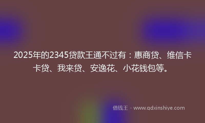 2025年的2345贷款王通不过有：惠商贷、维信卡卡贷、我来贷、安逸花、小花钱包等。