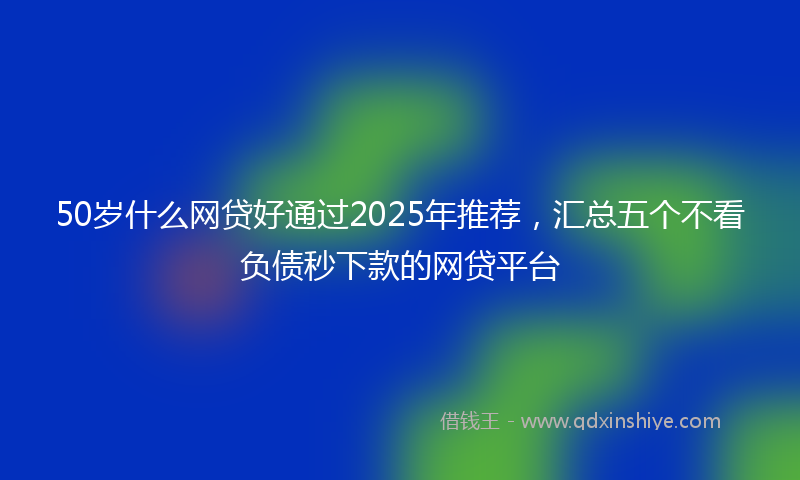 50岁什么网贷好通过2025年推荐，汇总五个不看负债秒下款的网贷平台