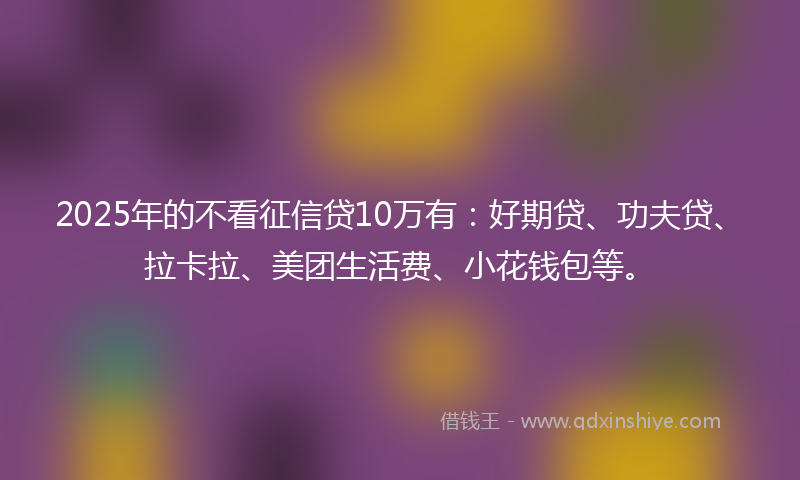 2025年的不看征信贷10万有：好期贷、功夫贷、拉卡拉、美团生活费、小花钱包等。