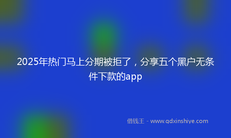 2025年热门马上分期被拒了，分享五个黑户无条件下款的app