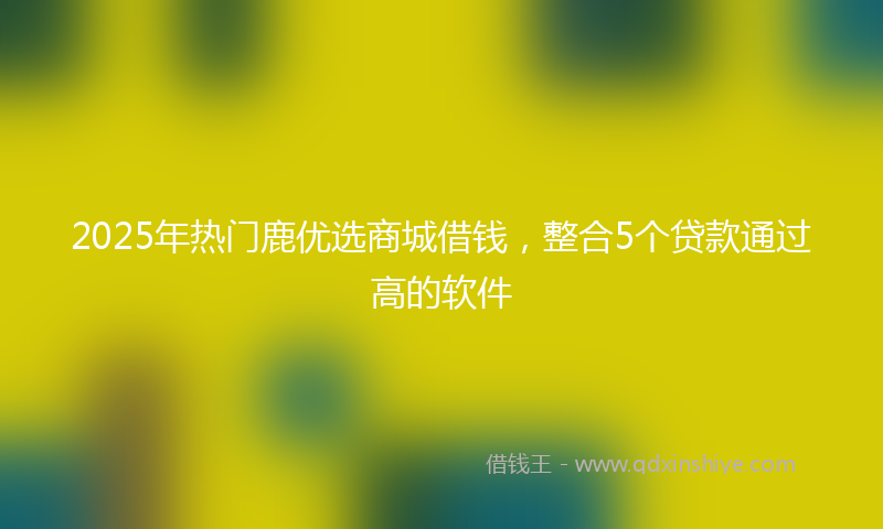 2025年热门鹿优选商城借钱，整合5个贷款通过高的软件