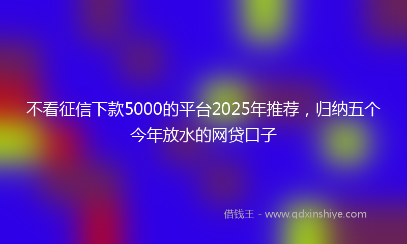 不看征信下款5000的平台2025年推荐，归纳五个今年放水的网贷口子