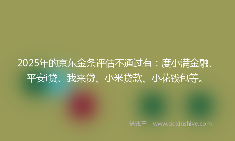 2025年的京东金条评估不通过有：度小满金融、平安i贷、我来贷、小米贷款、小花钱包等。