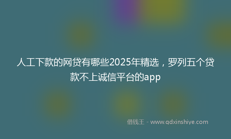 人工下款的网贷有哪些2025年精选，罗列五个贷款不上诚信平台的app