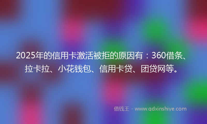 2025年的信用卡激活被拒的原因有：360借条、拉卡拉、小花钱包、信用卡贷、团贷网等。