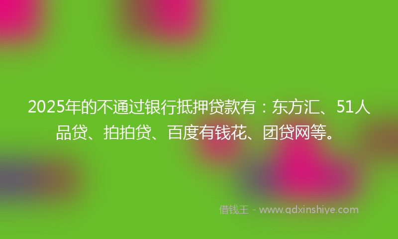 2025年的不通过银行抵押贷款有：东方汇、51人品贷、拍拍贷、百度有钱花、团贷网等。