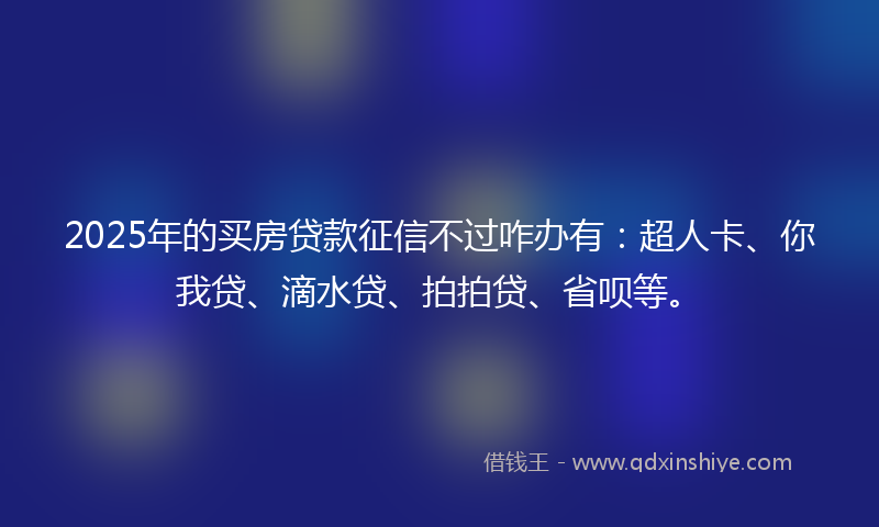 2025年的买房贷款征信不过咋办有：超人卡、你我贷、滴水贷、拍拍贷、省呗等。